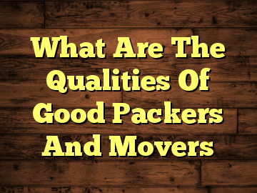 What Are The Qualities Of Good Packers And Movers