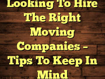 Looking To Hire The Right Moving Companies – Tips To Keep In Mind
